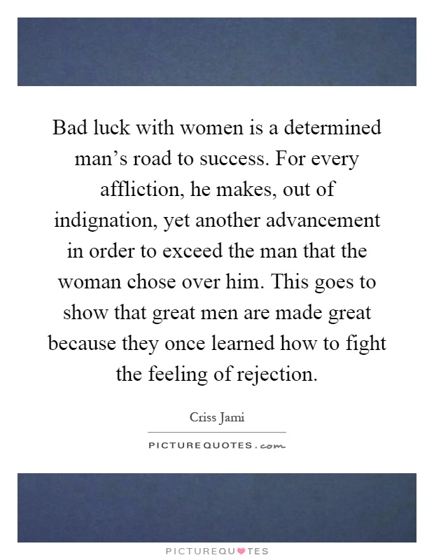 Bad luck with women is a determined man's road to success. For every affliction, he makes, out of indignation, yet another advancement in order to exceed the man that the woman chose over him. This goes to show that great men are made great because they once learned how to fight the feeling of rejection Picture Quote #1