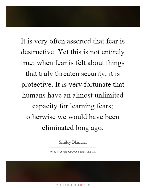 It is very often asserted that fear is destructive. Yet this is not entirely true; when fear is felt about things that truly threaten security, it is protective. It is very fortunate that humans have an almost unlimited capacity for learning fears; otherwise we would have been eliminated long ago Picture Quote #1
