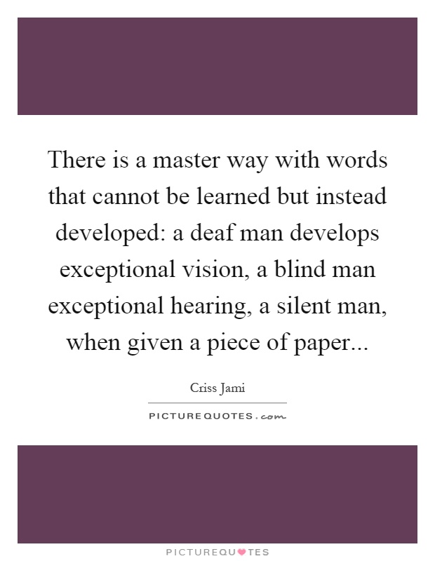 There is a master way with words that cannot be learned but instead developed: a deaf man develops exceptional vision, a blind man exceptional hearing, a silent man, when given a piece of paper Picture Quote #1