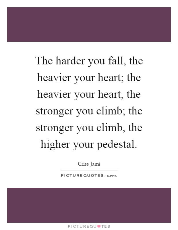 The harder you fall, the heavier your heart; the heavier your heart, the stronger you climb; the stronger you climb, the higher your pedestal Picture Quote #1