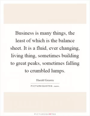 Business is many things, the least of which is the balance sheet. It is a fluid, ever changing, living thing, sometimes building to great peaks, sometimes falling to crumbled lumps Picture Quote #1