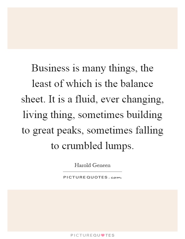 Business is many things, the least of which is the balance sheet. It is a fluid, ever changing, living thing, sometimes building to great peaks, sometimes falling to crumbled lumps Picture Quote #1
