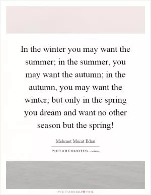 In the winter you may want the summer; in the summer, you may want the autumn; in the autumn, you may want the winter; but only in the spring you dream and want no other season but the spring! Picture Quote #1
