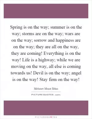 Spring is on the way; summer is on the way; storms are on the way; wars are on the way; sorrow and happiness are on the way; they are all on the way, they are coming! Everything is on the way! Life is a highway; while we are moving on the way, all else is coming towards us! Devil is on the way; angel is on the way! Stay firm on the way! Picture Quote #1