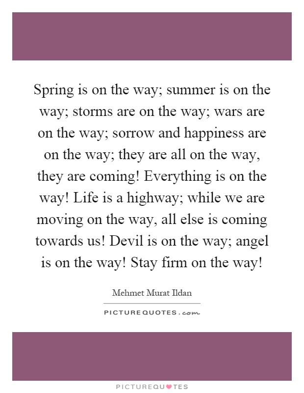 Spring is on the way; summer is on the way; storms are on the way; wars are on the way; sorrow and happiness are on the way; they are all on the way, they are coming! Everything is on the way! Life is a highway; while we are moving on the way, all else is coming towards us! Devil is on the way; angel is on the way! Stay firm on the way! Picture Quote #1