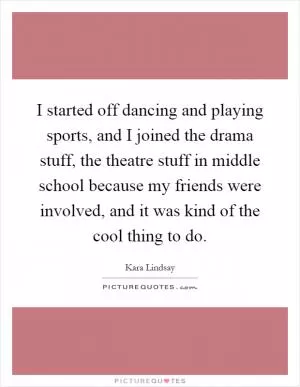 I started off dancing and playing sports, and I joined the drama stuff, the theatre stuff in middle school because my friends were involved, and it was kind of the cool thing to do Picture Quote #1