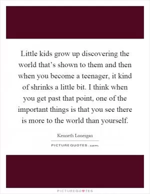 Little kids grow up discovering the world that’s shown to them and then when you become a teenager, it kind of shrinks a little bit. I think when you get past that point, one of the important things is that you see there is more to the world than yourself Picture Quote #1
