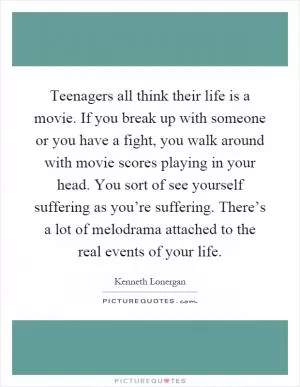 Teenagers all think their life is a movie. If you break up with someone or you have a fight, you walk around with movie scores playing in your head. You sort of see yourself suffering as you’re suffering. There’s a lot of melodrama attached to the real events of your life Picture Quote #1