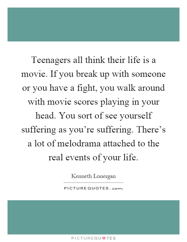 Teenagers all think their life is a movie. If you break up with someone or you have a fight, you walk around with movie scores playing in your head. You sort of see yourself suffering as you're suffering. There's a lot of melodrama attached to the real events of your life Picture Quote #1