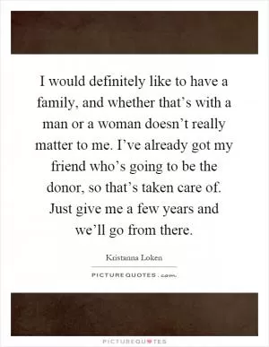 I would definitely like to have a family, and whether that’s with a man or a woman doesn’t really matter to me. I’ve already got my friend who’s going to be the donor, so that’s taken care of. Just give me a few years and we’ll go from there Picture Quote #1