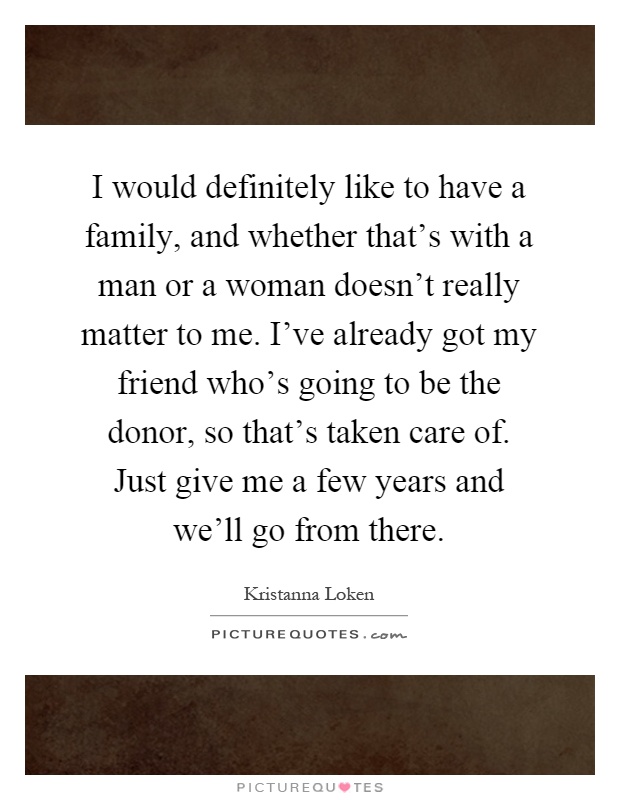 I would definitely like to have a family, and whether that's with a man or a woman doesn't really matter to me. I've already got my friend who's going to be the donor, so that's taken care of. Just give me a few years and we'll go from there Picture Quote #1