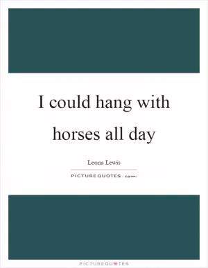 I could hang with horses all day Picture Quote #1