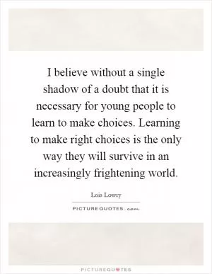 I believe without a single shadow of a doubt that it is necessary for young people to learn to make choices. Learning to make right choices is the only way they will survive in an increasingly frightening world Picture Quote #1