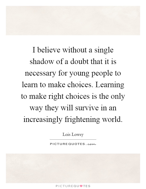 I believe without a single shadow of a doubt that it is necessary for young people to learn to make choices. Learning to make right choices is the only way they will survive in an increasingly frightening world Picture Quote #1