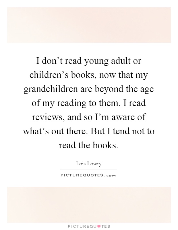 I don't read young adult or children's books, now that my grandchildren are beyond the age of my reading to them. I read reviews, and so I'm aware of what's out there. But I tend not to read the books Picture Quote #1