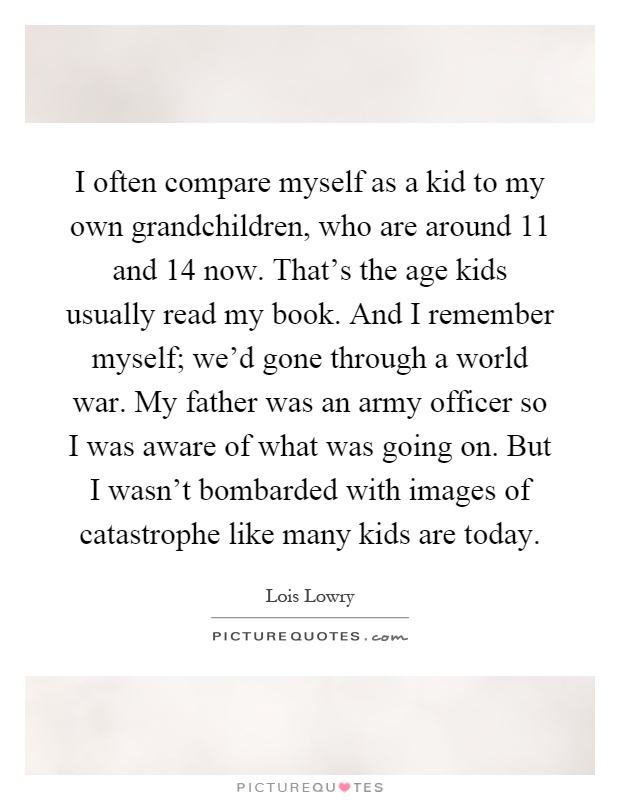 I often compare myself as a kid to my own grandchildren, who are around 11 and 14 now. That's the age kids usually read my book. And I remember myself; we'd gone through a world war. My father was an army officer so I was aware of what was going on. But I wasn't bombarded with images of catastrophe like many kids are today Picture Quote #1