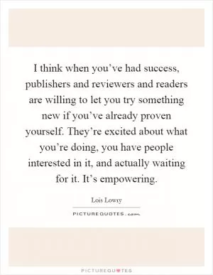 I think when you’ve had success, publishers and reviewers and readers are willing to let you try something new if you’ve already proven yourself. They’re excited about what you’re doing, you have people interested in it, and actually waiting for it. It’s empowering Picture Quote #1