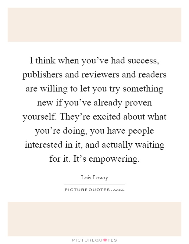 I think when you've had success, publishers and reviewers and readers are willing to let you try something new if you've already proven yourself. They're excited about what you're doing, you have people interested in it, and actually waiting for it. It's empowering Picture Quote #1