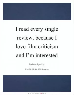 I read every single review, because I love film criticism and I’m interested Picture Quote #1