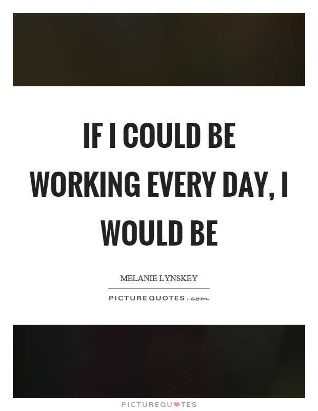 If I could be working every day, I would be Picture Quote #1