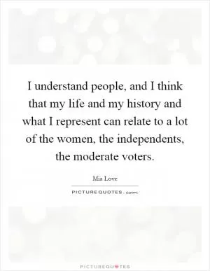 I understand people, and I think that my life and my history and what I represent can relate to a lot of the women, the independents, the moderate voters Picture Quote #1