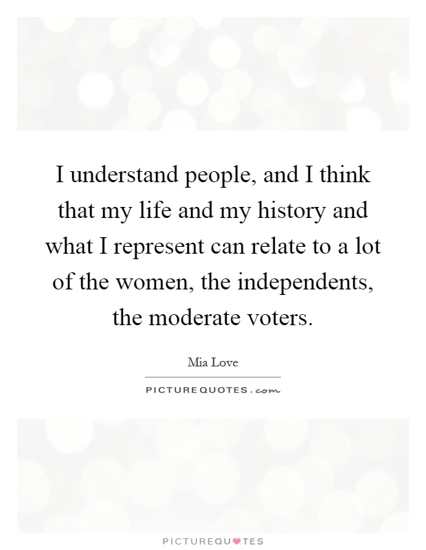 I understand people, and I think that my life and my history and what I represent can relate to a lot of the women, the independents, the moderate voters Picture Quote #1