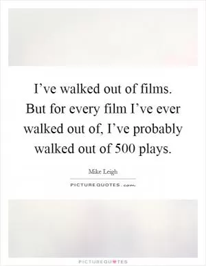 I’ve walked out of films. But for every film I’ve ever walked out of, I’ve probably walked out of 500 plays Picture Quote #1