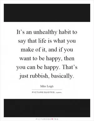 It’s an unhealthy habit to say that life is what you make of it, and if you want to be happy, then you can be happy. That’s just rubbish, basically Picture Quote #1