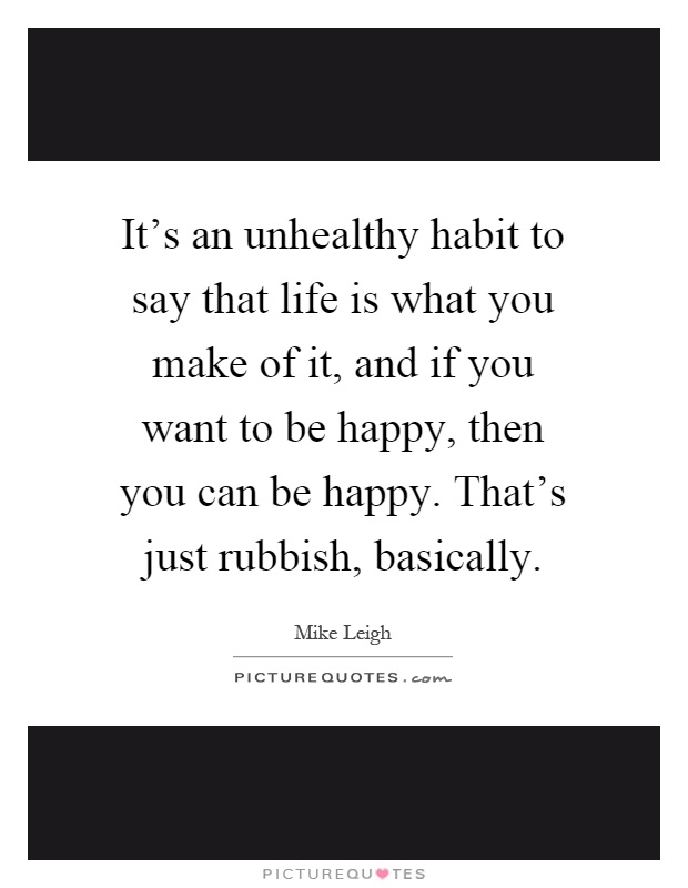 It's an unhealthy habit to say that life is what you make of it, and if you want to be happy, then you can be happy. That's just rubbish, basically Picture Quote #1