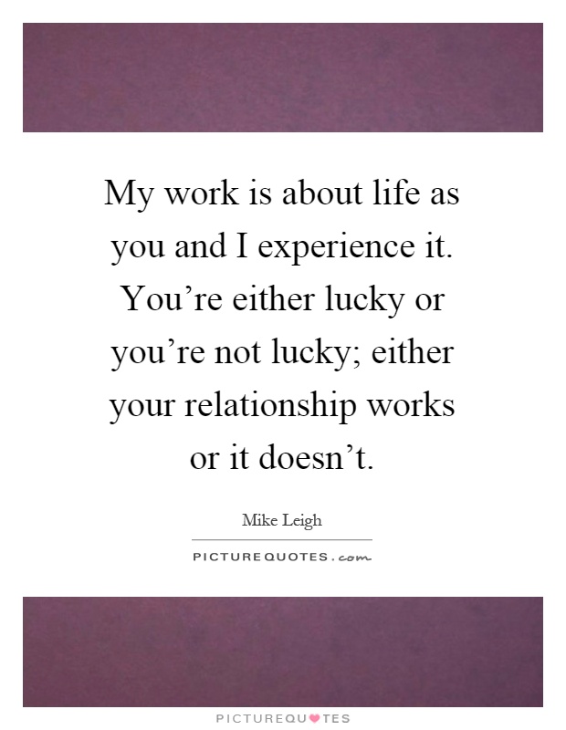 My work is about life as you and I experience it. You're either lucky or you're not lucky; either your relationship works or it doesn't Picture Quote #1