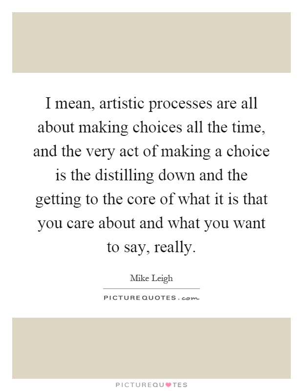 I mean, artistic processes are all about making choices all the time, and the very act of making a choice is the distilling down and the getting to the core of what it is that you care about and what you want to say, really Picture Quote #1