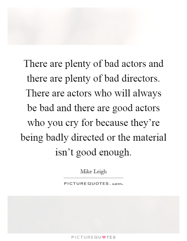 There are plenty of bad actors and there are plenty of bad directors. There are actors who will always be bad and there are good actors who you cry for because they're being badly directed or the material isn't good enough Picture Quote #1