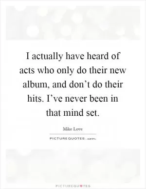 I actually have heard of acts who only do their new album, and don’t do their hits. I’ve never been in that mind set Picture Quote #1