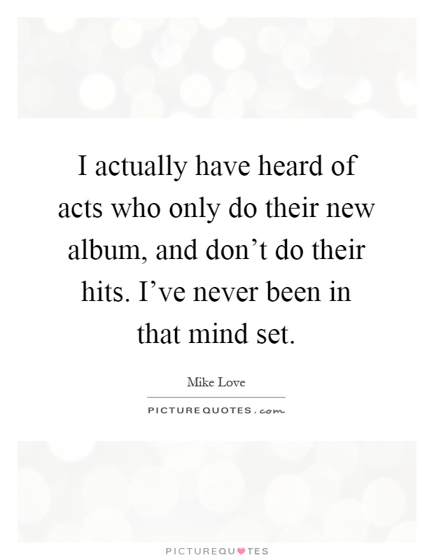 I actually have heard of acts who only do their new album, and don't do their hits. I've never been in that mind set Picture Quote #1