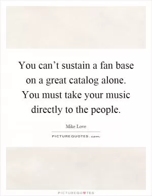 You can’t sustain a fan base on a great catalog alone. You must take your music directly to the people Picture Quote #1