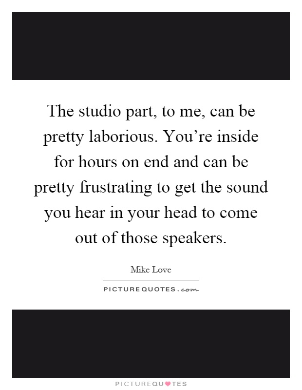 The studio part, to me, can be pretty laborious. You're inside for hours on end and can be pretty frustrating to get the sound you hear in your head to come out of those speakers Picture Quote #1