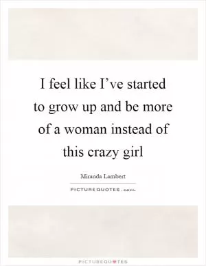 I feel like I’ve started to grow up and be more of a woman instead of this crazy girl Picture Quote #1