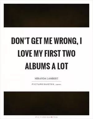 Don’t get me wrong, I love my first two albums a lot Picture Quote #1