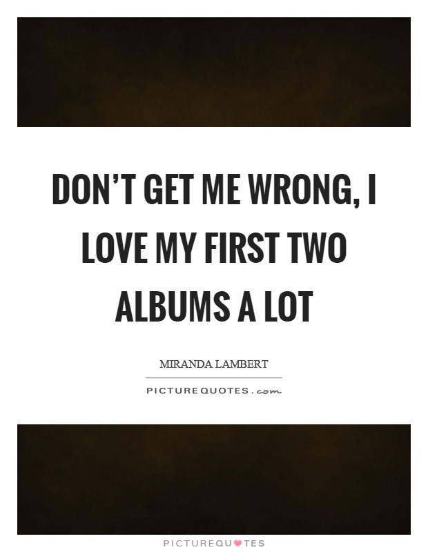Don't get me wrong, I love my first two albums a lot Picture Quote #1