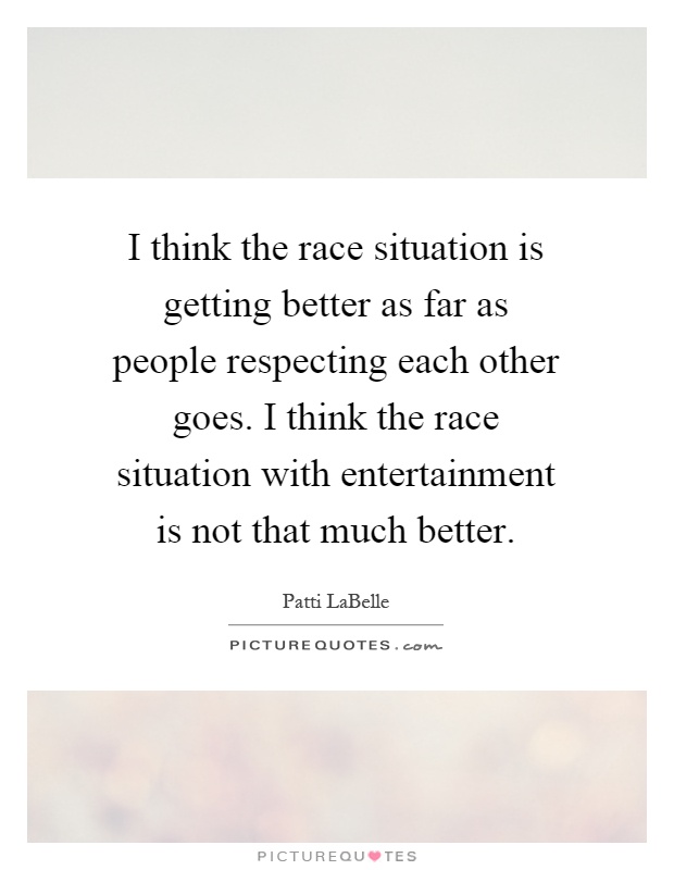 I think the race situation is getting better as far as people respecting each other goes. I think the race situation with entertainment is not that much better Picture Quote #1