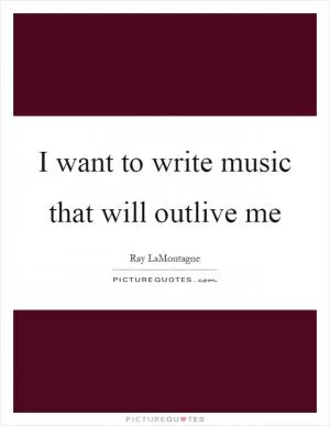 I want to write music that will outlive me Picture Quote #1