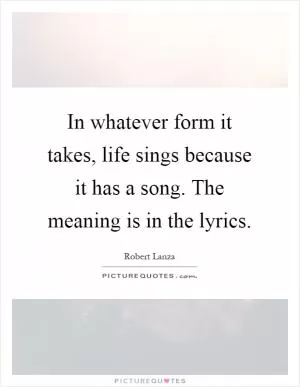 In whatever form it takes, life sings because it has a song. The meaning is in the lyrics Picture Quote #1