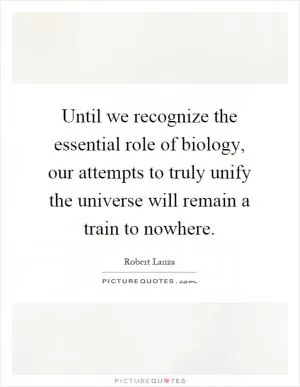 Until we recognize the essential role of biology, our attempts to truly unify the universe will remain a train to nowhere Picture Quote #1