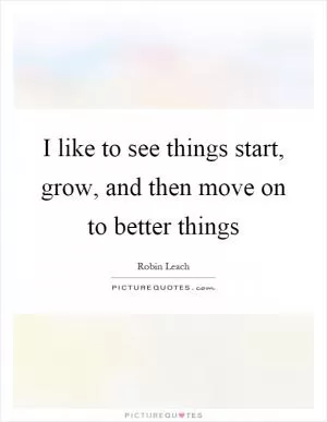 I like to see things start, grow, and then move on to better things Picture Quote #1
