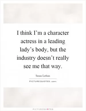 I think I’m a character actress in a leading lady’s body, but the industry doesn’t really see me that way Picture Quote #1