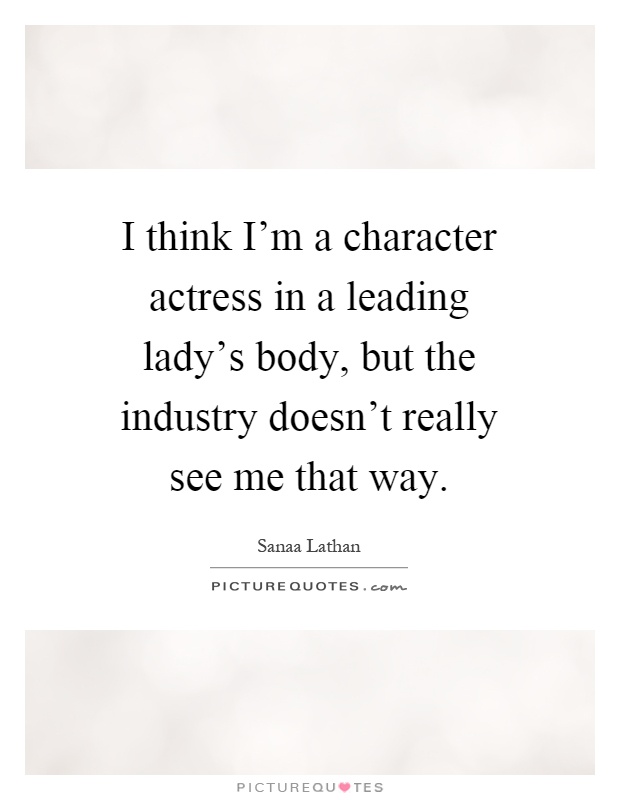 I think I'm a character actress in a leading lady's body, but the industry doesn't really see me that way Picture Quote #1