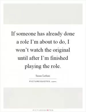 If someone has already done a role I’m about to do, I won’t watch the original until after I’m finished playing the role Picture Quote #1