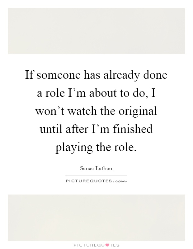 If someone has already done a role I'm about to do, I won't watch the original until after I'm finished playing the role Picture Quote #1