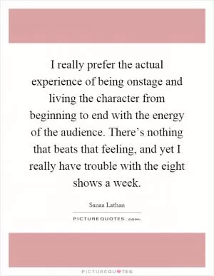 I really prefer the actual experience of being onstage and living the character from beginning to end with the energy of the audience. There’s nothing that beats that feeling, and yet I really have trouble with the eight shows a week Picture Quote #1