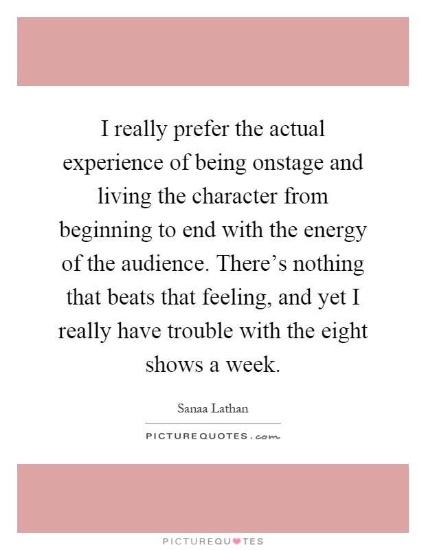 I really prefer the actual experience of being onstage and living the character from beginning to end with the energy of the audience. There's nothing that beats that feeling, and yet I really have trouble with the eight shows a week Picture Quote #1